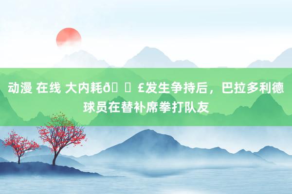 动漫 在线 大内耗💣发生争持后，巴拉多利德球员在替补席拳打队友