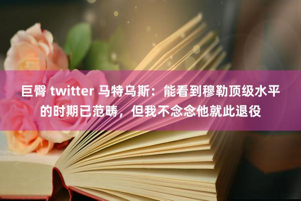 巨臀 twitter 马特乌斯：能看到穆勒顶级水平的时期已范畴，但我不念念他就此退役