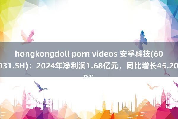 hongkongdoll porn videos 安孚科技(603031.SH)：2024年净利润1.68亿元，同比增长45.20%