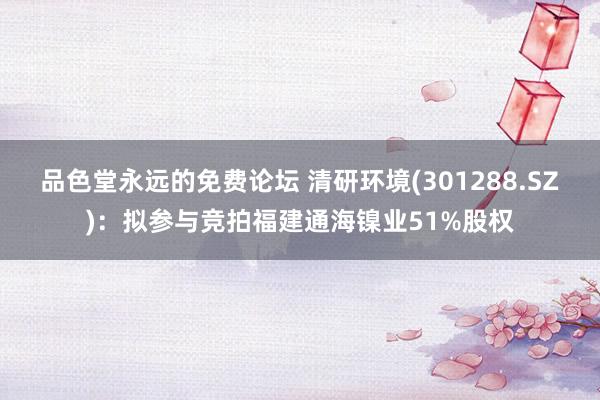 品色堂永远的免费论坛 清研环境(301288.SZ)：拟参与竞拍福建通海镍业51%股权