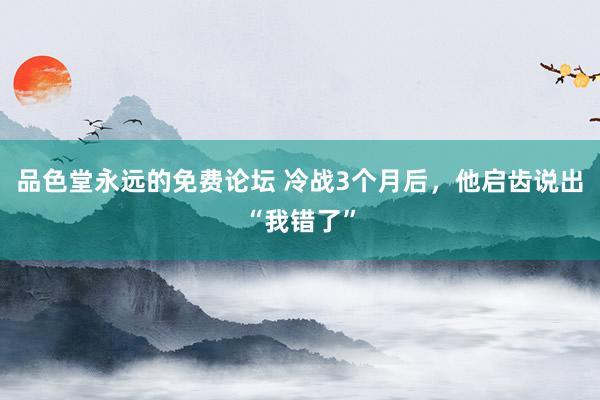 品色堂永远的免费论坛 冷战3个月后，他启齿说出“我错了”
