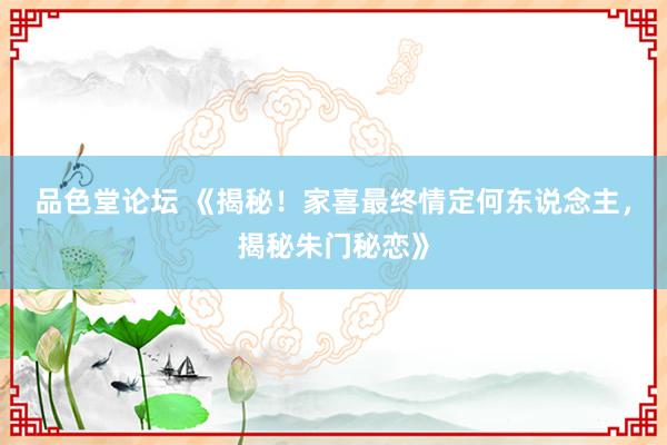 品色堂论坛 《揭秘！家喜最终情定何东说念主，揭秘朱门秘恋》