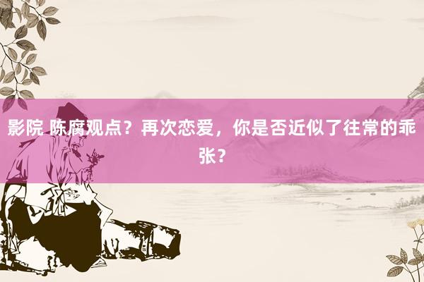 影院 陈腐观点？再次恋爱，你是否近似了往常的乖张？