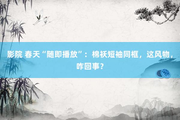 影院 春天“随即播放”：棉袄短袖同框，这风物，咋回事？
