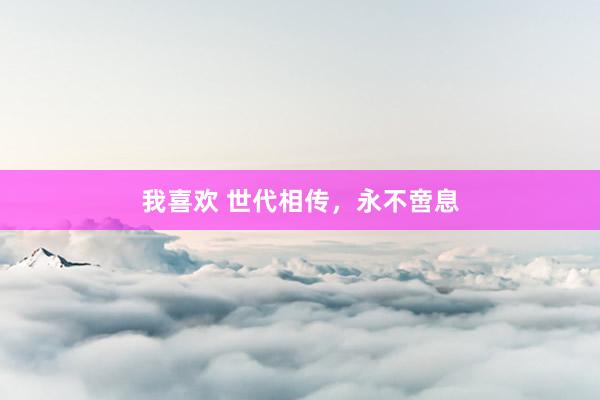 我喜欢 世代相传，永不啻息