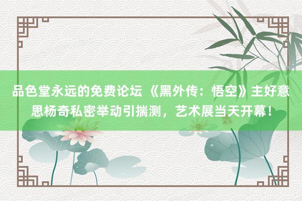 品色堂永远的免费论坛 《黑外传：悟空》主好意思杨奇私密举动引揣测，艺术展当天开幕！