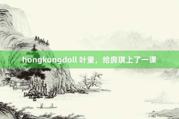 hongkongdoll 叶童，给房琪上了一课