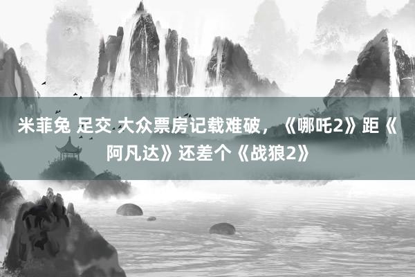 米菲兔 足交 大众票房记载难破，《哪吒2》距《阿凡达》还差个《战狼2》
