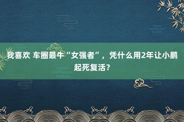 我喜欢 车圈最牛“女强者”，凭什么用2年让小鹏起死复活？