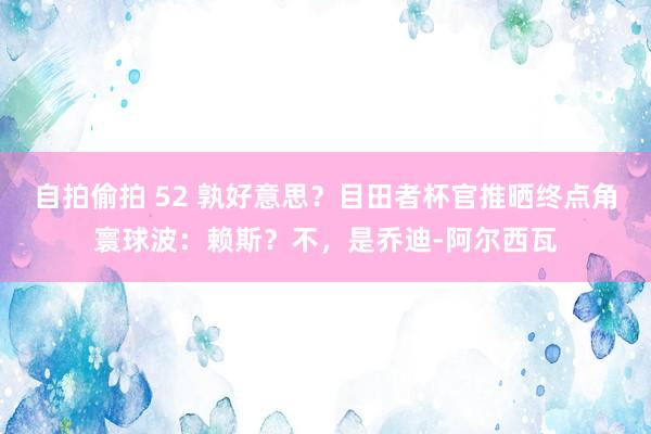 自拍偷拍 52 孰好意思？目田者杯官推晒终点角寰球波：赖斯？不，是乔迪-阿尔西瓦