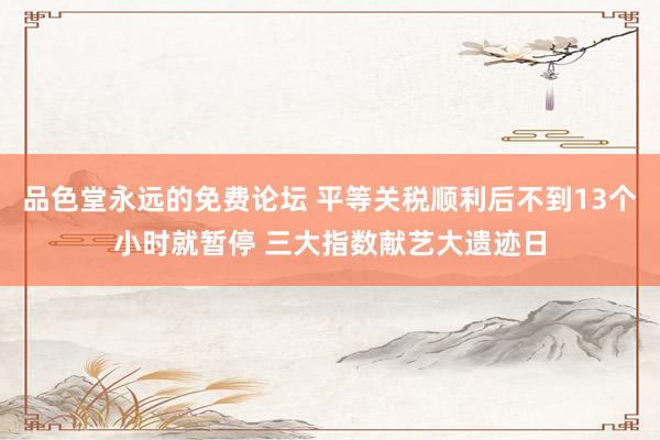 品色堂永远的免费论坛 平等关税顺利后不到13个小时就暂停 三大指数献艺大遗迹日