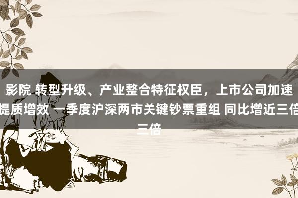 影院 转型升级、产业整合特征权臣，上市公司加速提质增效 一季度沪深两市关键钞票重组 同比增近三倍