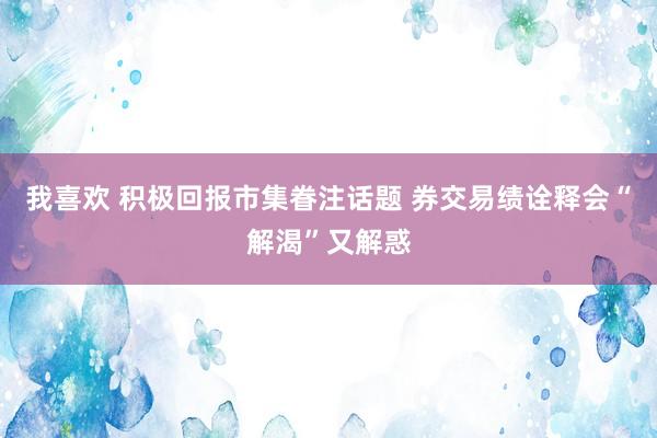 我喜欢 积极回报市集眷注话题 券交易绩诠释会“解渴”又解惑