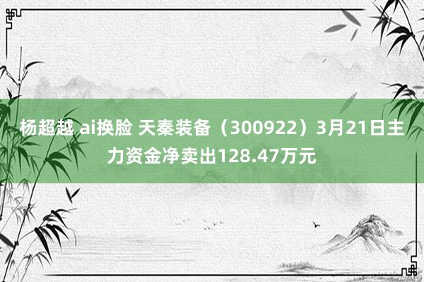 杨超越 ai换脸 天秦装备（300922）3月21日主力资金净卖出128.47万元
