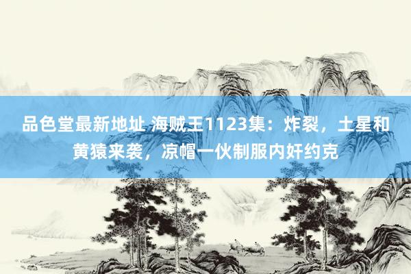品色堂最新地址 海贼王1123集：炸裂，土星和黄猿来袭，凉帽一伙制服内奸约克