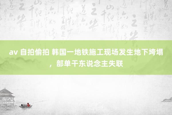 av 自拍偷拍 韩国一地铁施工现场发生地下垮塌，部单干东说念主失联