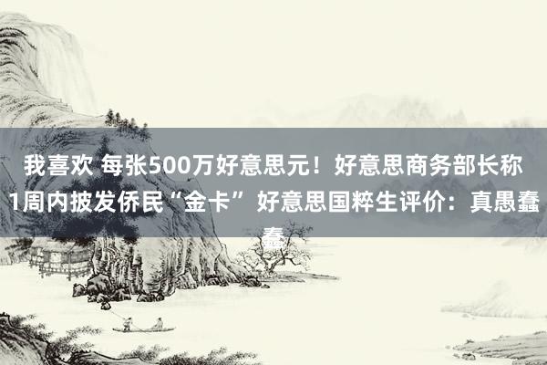 我喜欢 每张500万好意思元！好意思商务部长称1周内披发侨民“金卡” 好意思国粹生评价：真愚蠢