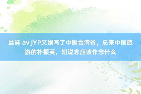 丝袜 av JYP文娱写了中国台湾省，总来中国旅游的朴振英，知说念应该作念什么