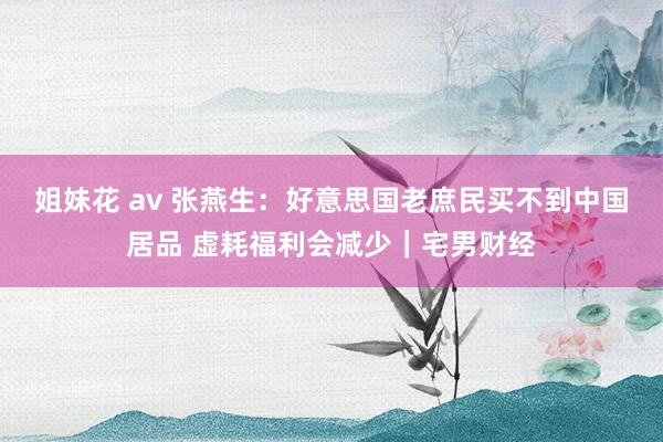姐妹花 av 张燕生：好意思国老庶民买不到中国居品 虚耗福利会减少｜宅男财经