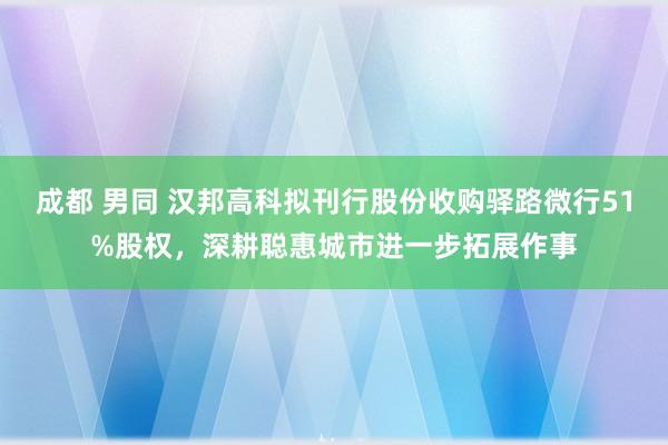 成都 男同 汉邦高科拟刊行股份收购驿路微行51%股权，深耕聪惠城市进一步拓展作事