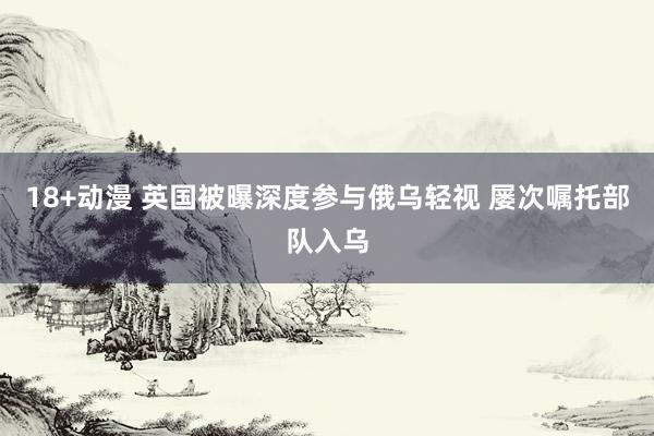 18+动漫 英国被曝深度参与俄乌轻视 屡次嘱托部队入乌