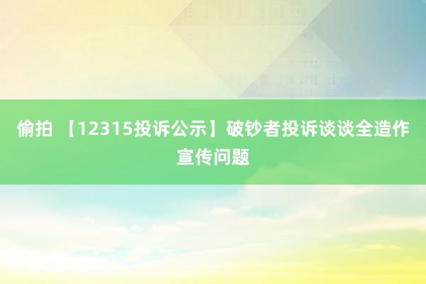 偷拍 【12315投诉公示】破钞者投诉谈谈全造作宣传问题