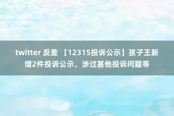 twitter 反差 【12315投诉公示】孩子王新增2件投诉公示，涉过甚他投诉问题等