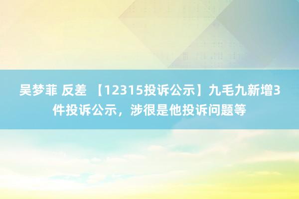 吴梦菲 反差 【12315投诉公示】九毛九新增3件投诉公示，涉很是他投诉问题等