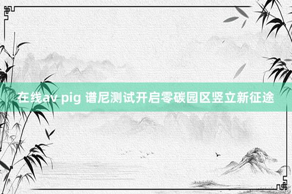 在线av pig 谱尼测试开启零碳园区竖立新征途