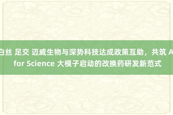 白丝 足交 迈威生物与深势科技达成政策互助，共筑 AI for Science 大模子启动的改换药研发新范式