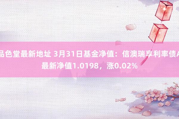 品色堂最新地址 3月31日基金净值：信澳瑞享利率债A最新净值1.0198，涨0.02%