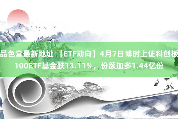 品色堂最新地址 【ETF动向】4月7日博时上证科创板100ETF基金跌13.11%，份额加多1.44亿份