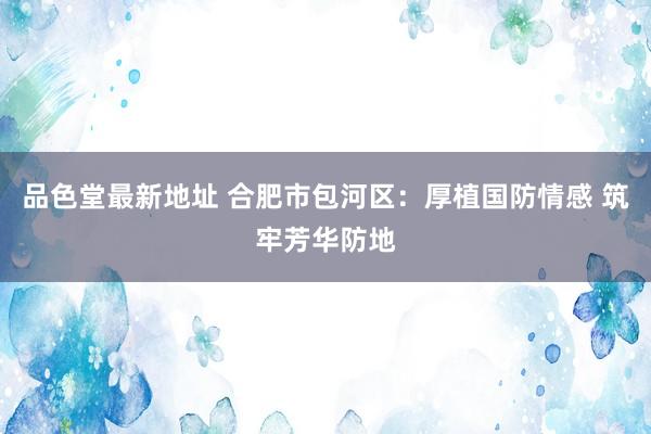 品色堂最新地址 合肥市包河区：厚植国防情感 筑牢芳华防地