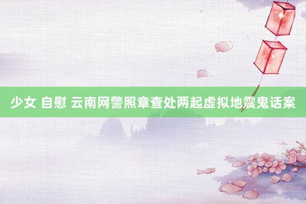少女 自慰 云南网警照章查处两起虚拟地震鬼话案