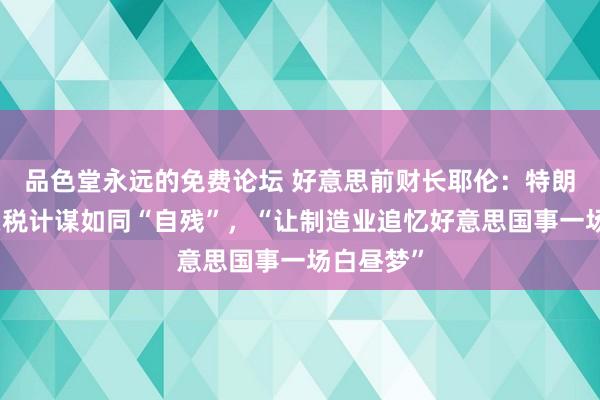 品色堂永远的免费论坛 好意思前财长耶伦：特朗普政府关税计谋如同“自残”，“让制造业追忆好意思国事一场白昼梦”