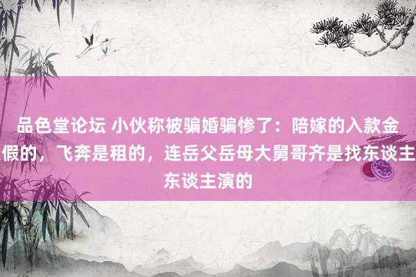 品色堂论坛 小伙称被骗婚骗惨了：陪嫁的入款金条是假的，飞奔是租的，连岳父岳母大舅哥齐是找东谈主演的