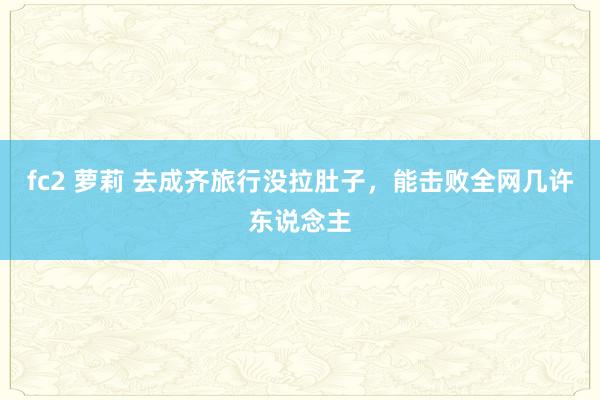 fc2 萝莉 去成齐旅行没拉肚子，能击败全网几许东说念主