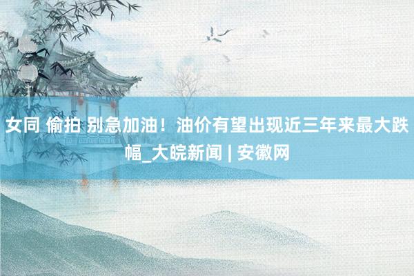 女同 偷拍 别急加油！油价有望出现近三年来最大跌幅_大皖新闻 | 安徽网