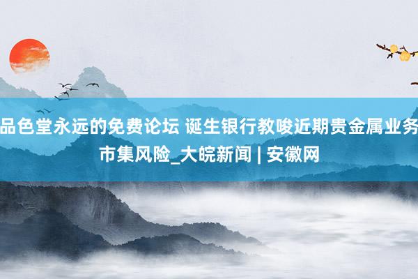 品色堂永远的免费论坛 诞生银行教唆近期贵金属业务市集风险_大皖新闻 | 安徽网