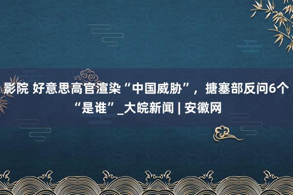 影院 好意思高官渲染“中国威胁”，搪塞部反问6个“是谁”_大皖新闻 | 安徽网