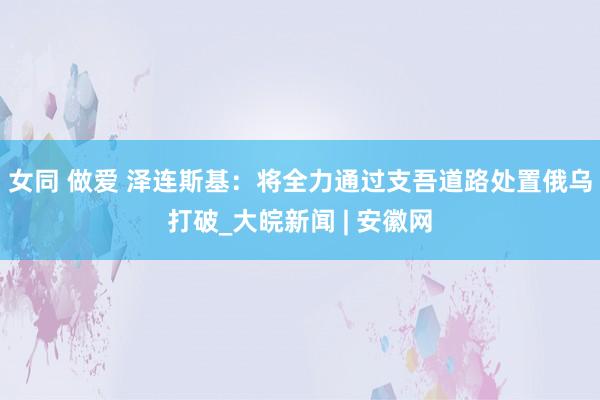 女同 做爱 泽连斯基：将全力通过支吾道路处置俄乌打破_大皖新闻 | 安徽网