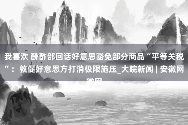 我喜欢 酬酢部回话好意思豁免部分商品“平等关税”:敦促好意思方打消极限施压_大皖新闻 | 安徽网