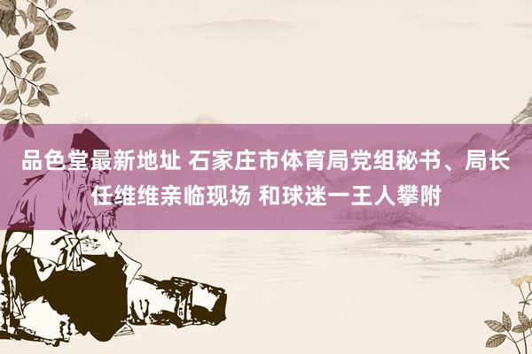 品色堂最新地址 石家庄市体育局党组秘书、局长任维维亲临现场 和球迷一王人攀附