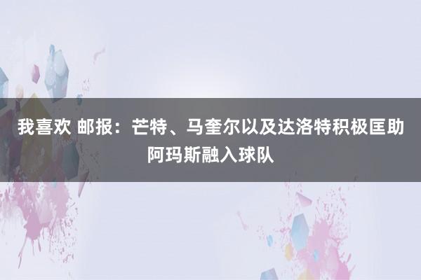我喜欢 邮报：芒特、马奎尔以及达洛特积极匡助阿玛斯融入球队