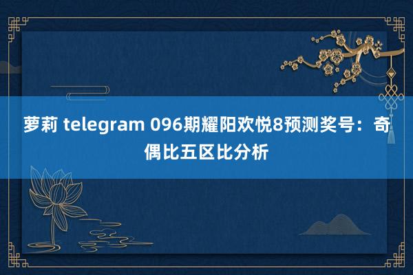 萝莉 telegram 096期耀阳欢悦8预测奖号：奇偶比五区比分析