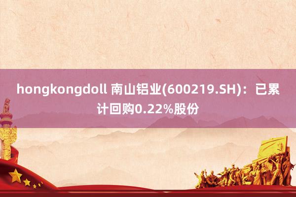 hongkongdoll 南山铝业(600219.SH)：已累计回购0.22%股份