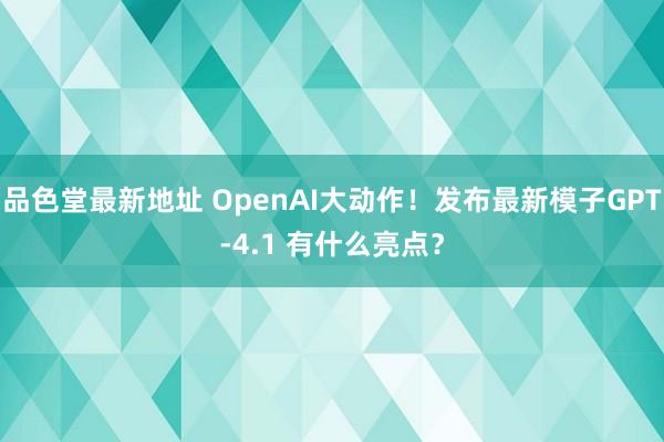 品色堂最新地址 OpenAI大动作！发布最新模子GPT-4.1 有什么亮点？