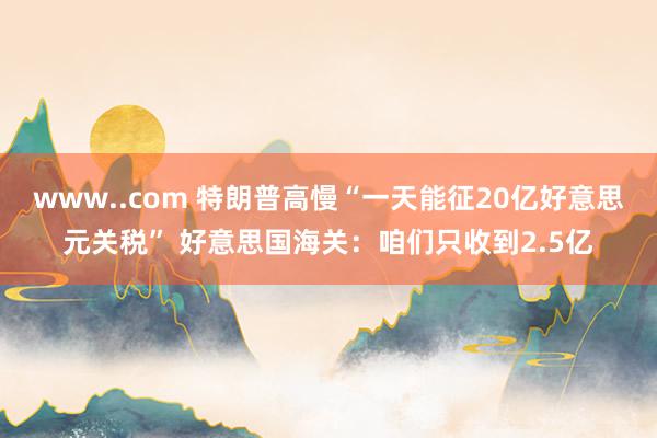 www..com 特朗普高慢“一天能征20亿好意思元关税” 好意思国海关：咱们只收到2.5亿