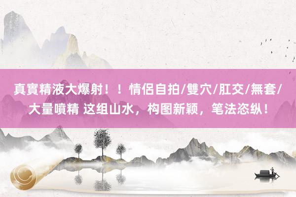 真實精液大爆射！！情侶自拍/雙穴/肛交/無套/大量噴精 这组山水，构图新颖，笔法恣纵！