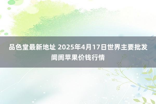 品色堂最新地址 2025年4月17日世界主要批发阛阓苹果价钱行情